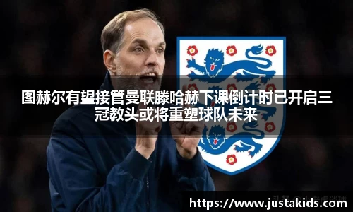 图赫尔有望接管曼联滕哈赫下课倒计时已开启三冠教头或将重塑球队未来